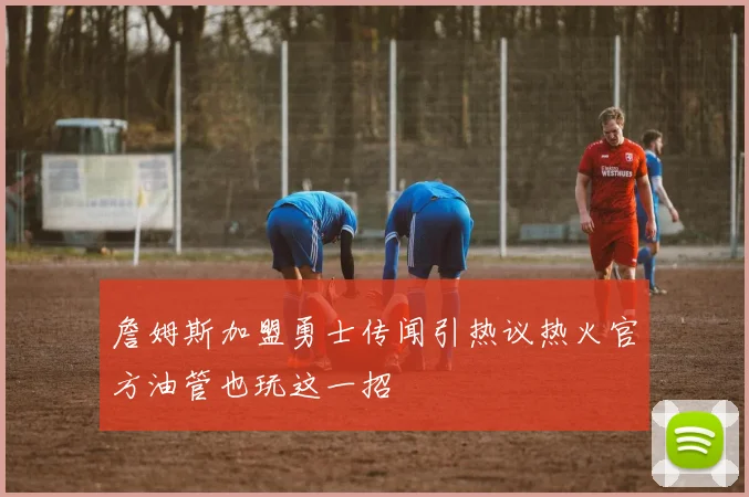 詹姆斯加盟勇士传闻引热议热火官方油管也玩这一招