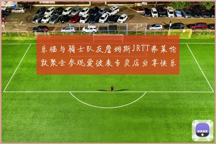 乐福与骑士队友詹姆斯JRTT弗莱伦敦聚会参观爱彼表专卖店分享快乐时光
