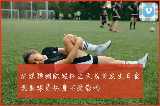 法媒预测欧超杯当天或将发生日食现象球员热身不受影响