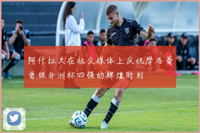 阿什拉夫在社交媒体上庆祝摩洛哥晋级非洲杯四强的辉煌时刻