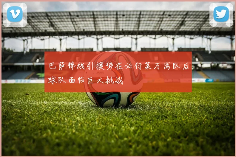 巴萨锋线引援势在必行莱万离队后球队面临巨大挑战
