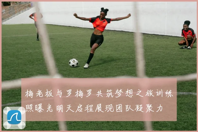 梅老板与罗梅罗共筑梦想之旅训练照曝光明天启程展现团队凝聚力
