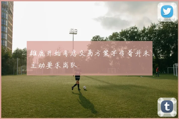 雄鹿开始考虑交易方案字母哥并未主动要求离队