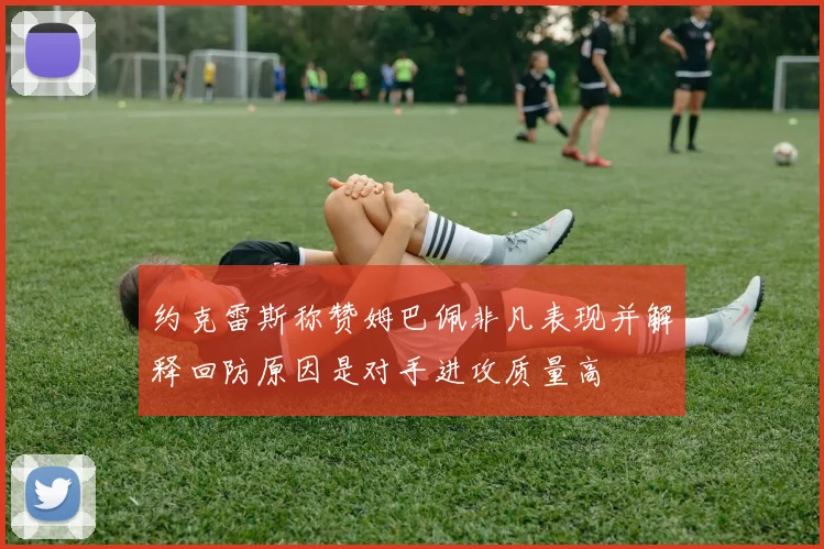 约克雷斯称赞姆巴佩非凡表现并解释回防原因是对手进攻质量高