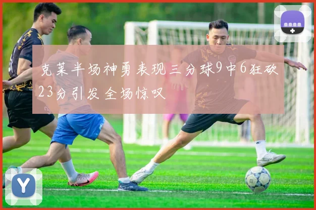 克莱半场神勇表现三分球9中6狂砍23分引发全场惊叹