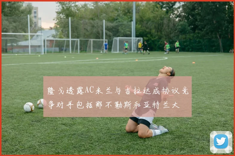 隆戈透露AC米兰与吉拉达成协议竞争对手包括那不勒斯和亚特兰大
