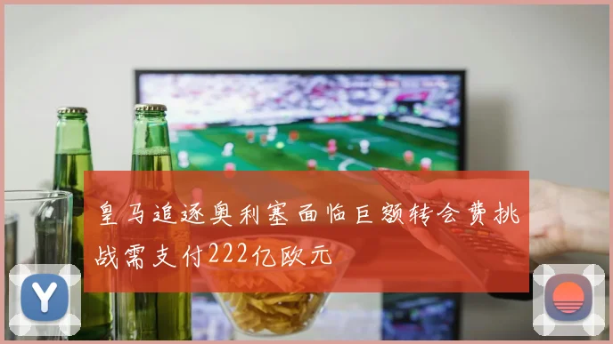 皇马追逐奥利塞面临巨额转会费挑战需支付222亿欧元