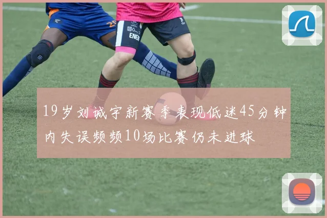 19岁刘诚宇新赛季表现低迷45分钟内失误频频10场比赛仍未进球