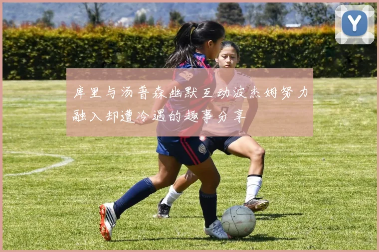 库里与汤普森幽默互动波杰姆努力融入却遭冷遇的趣事分享