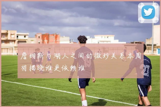 詹姆斯与湖人之间的微妙关系本周将揭晓谁更依赖谁