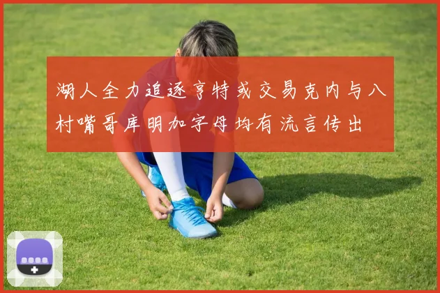湖人全力追逐亨特或交易克内与八村嘴哥库明加字母均有流言传出