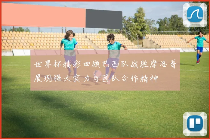 世界杯精彩回顾巴西队战胜摩洛哥展现强大实力与团队合作精神