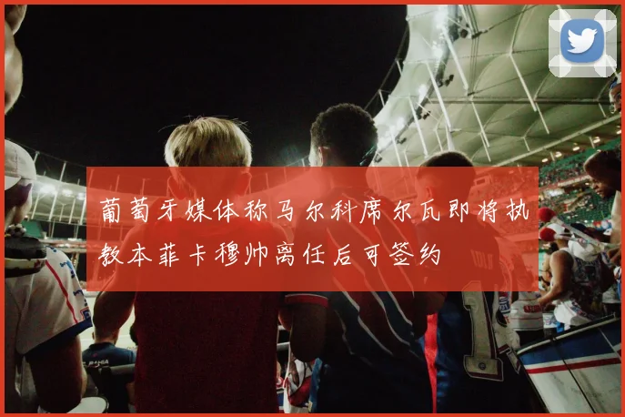 葡萄牙媒体称马尔科席尔瓦即将执教本菲卡穆帅离任后可签约