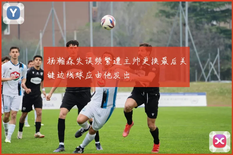 杨瀚森失误频繁遭主帅更换最后关键边线球应由他发出