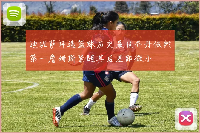 迪班萨评选篮球历史最佳乔丹依然第一詹姆斯紧随其后差距微小